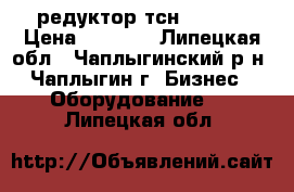 редуктор тсн 00.760 › Цена ­ 8 000 - Липецкая обл., Чаплыгинский р-н, Чаплыгин г. Бизнес » Оборудование   . Липецкая обл.